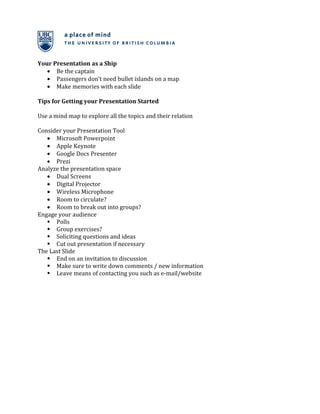 Your Presentation as a Ship
   • Be the captain
   • Passengers don’t need bullet islands on a map
   • Make memories with each slide

Tips for Getting your Presentation Started

Use a mind map to explore all the topics and their relation

Consider your Presentation Tool
   • Microsoft Powerpoint
   • Apple Keynote
   • Google Docs Presenter
   • Prezi
Analyze the presentation space
   • Dual Screens
   • Digital Projector
   • Wireless Microphone
   • Room to circulate?
   • Room to break out into groups?
Engage your audience
    Polls
    Group exercises?
    Soliciting questions and ideas
    Cut out presentation if necessary
The Last Slide
    End on an invitation to discussion
    Make sure to write down comments / new information
    Leave means of contacting you such as e-mail/website
 