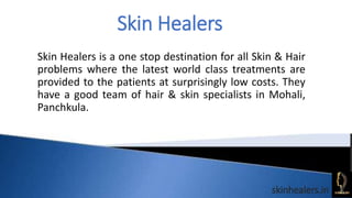 Skin Healers
skinhealers.in
Skin Healers is a one stop destination for all Skin & Hair
problems where the latest world class treatments are
provided to the patients at surprisingly low costs. They
have a good team of hair & skin specialists in Mohali,
Panchkula.
 