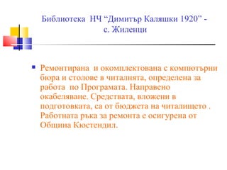 Библиотека НЧ “Димитър Каляшки 1920” -
                  с. Жиленци



   Ремонтирана и окомплектована с компютърни
    бюра и столове в читалнята, определена за
    работа по Програмата. Направено
    окабеляване. Средствата, вложени в
    подготовката, са от бюджета на читалището .
    Работната ръка за ремонта е осигурена от
    Община Кюстендил.
 