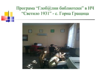 Програма “Глоб@лни библиотеки” в НЧ
  “Светило 1931” - с. Горна Гращица
 
