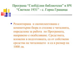 Програма “Глоб@лни библиотеки” в НЧ
      “Светило 1931” - с. Горна Гращица



   Ремонтирана и окомплектована с
    компютърни бюра и столове е читалнята,
    определена за работа по Програмата,
    направено е окабеляване. Средствата,
    вложени в подготовката, са от собствени
    средства на читалището и са в размер на
    1000 лв.
 
