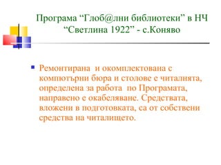 Програма “Глоб@лни библиотеки” в НЧ
         “Светлина 1922” - с.Коняво


   Ремонтирана и окомплектована с
    компютърни бюра и столове е читалнята,
    определена за работа по Програмата,
    направено е окабеляване. Средствата,
    вложени в подготовката, са от собствени
    средства на читалището.
 
