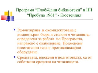 Програма “Глоб@лни библиотеки” в НЧ
         “Пробуда 1961” - Кюстендил


   Ремонтирана и окомплектована с
    компютърни бюра и столове е читалнята,
    определена за работа по Програмата,
    направено е окабеляване. Подменени
    осветителни тела и противопожарно
    оборудване.
   Средствата, вложени в подготовката, са от
    собствени средства на читалището.
 