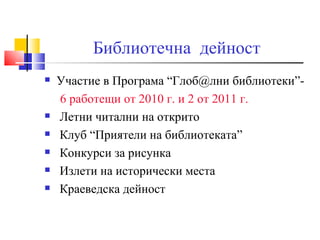 Библиотечна дейност
   Участие в Програма “Глоб@лни библиотеки”-
    6 работещи от 2010 г. и 2 от 2011 г.
   Летни читални на открито
   Клуб “Приятели на библиотеката”
   Конкурси за рисунка
   Излети на исторически места
   Краеведска дейност
 