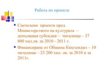Работа по проекти


   Спечелени проекти пред
    Министерството на културата –
    допълваща субсидия – читалища – 37
    800 хил.лв. за 2010 - 2011 г.
   Финансиране от Община Кюстендил – 10
    читалища – 23 200 хил. лв. за 2010 и за
    2011г.
 