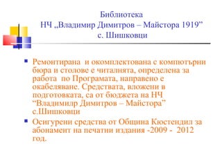 Библиотека
     НЧ „Владимир Димитров – Майстора 1919”
                  с. Шишковци

   Ремонтирана и окомплектована с компютърни
    бюра и столове е читалнята, определена за
    работа по Програмата, направено е
    окабеляване. Средствата, вложени в
    подготовката, са от бюджета на НЧ
    “Владимилр Димитров – Майстора”
    с.Шишковци
   Осигурени средства от Община Кюстендил за
    абонамент на печатни издания -2009 - 2012
    год.
 