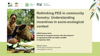 ©
Cooke
Vieira
CIFOR-ICRAF
Rethinking PES in community
forestry: Understanding
incentives in socio-ecological
context
Steven Lawry
CIFOR Senior Research Associate
s.lawry@cifor-icraf.org
CGIAR Seminar Series
Payments for Ecosystem Services: Win-Win Solutions?
Co-organized by IFPRI, the CGIAR, and BMZ
21 September 2023
 