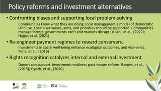 • Confronting biases and supporting local problem-solving
Communities know what they are doing; local management a model of democratic
land use. Local user values, aims, and priorities should be supported. Communities
manage forests; governments can’t and markets disrupt (Yulani, et al., (2022);
Hajjar, et al. (2021)
• Re-engineer payment regimes to reward conservers.
Investments in social well-being enhance ecological outcomes, and vice-versa.
Pena, et al., (2016)
• Rights recognition catalyzes internal and external investment.
Donors can support investment readiness post-tenure reform. Baynes, et al.,
(2015); Gynch, et al., (2020)
Policy reforms and investment alternatives
 