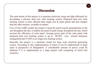20
The main theme of this project is to generate electricity using sun light efficiently by
developing a advance dual axis...