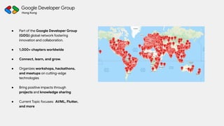 ● Part of the Google Developer Group
(GDG) global network fostering
innovation and collaboration.
● 1,000+ chapters worldwide
● Connect, learn, and grow.
● Organizes workshops, hackathons,
and meetups on cutting-edge
technologies
● Bring positive impacts through
projects and knowledge sharing
● Current Topic focuses: AI/ML, Flutter,
and more
 