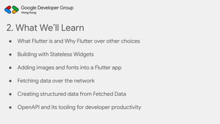 2. What We’ll Learn
● What Flutter is and Why Flutter over other choices
● Building with Stateless Widgets
● Adding images and fonts into a Flutter app
● Fetching data over the network
● Creating structured data from Fetched Data
● OpenAPI and its tooling for developer productivity
 