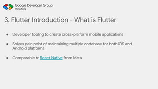 3. Flutter Introduction - What is Flutter
● Developer tooling to create cross-platform mobile applications
● Solves pain point of maintaining multiple codebase for both iOS and
Android platforms
● Comparable to React Native from Meta
 