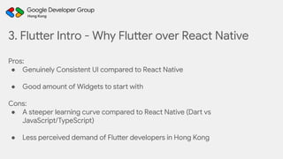 3. Flutter Intro - Why Flutter over React Native
Pros:
● Genuinely Consistent UI compared to React Native
● Good amount of Widgets to start with
Cons:
● A steeper learning curve compared to React Native (Dart vs
JavaScript/TypeScript)
● Less perceived demand of Flutter developers in Hong Kong
 