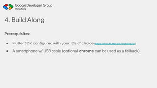 Prerequisites:
● Flutter SDK configured with your IDE of choice (https://docs.flutter.dev/install/quick)
● A smartphone w/ USB cable (optional, chrome can be used as a fallback)
4. Build Along
 