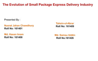 The Evolution of Small Package Express Delivery Industry
Presented By :
Nusrat Jahan Chawdhury
Roll No: 161401
Md. Hasan Imam
Roll No: 161408
Tahsin-ul-Abrar
Roll No: 161409
Md. Samsu Uddin
Roll No.161426
 