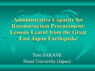 Administrative Capacity for
Reconstruction Procurement:
Lessons Learnt from the Great
East Japan Earthquake
Toru SAKANE
Hosei University (Japan)
 