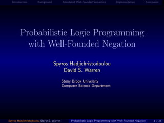 Introduction        Background           Annotated Well-Founded Semantics         Implementation            Conclusion




         Probabilistic Logic Programming
           with Well-Founded Negation
                                    Spyros Hadjichristodoulou
                                        David S. Warren
                                            Stony Brook University
                                            Computer Science Department




Spyros Hadjichristodoulou David S. Warren         Probabilistic Logic Programming with Well-Founded Negation         1 / 25
 