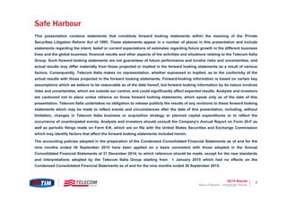 3Q’15 Results 3
This presentation contains statements that constitute forward looking statements within the meaning of the Private
Securities Litigation Reform Act of 1995. These statements appear in a number of places in this presentation and include
statements regarding the intent, belief or current expectations of estimates regarding future growth in the different business
lines and the global business, financial results and other aspects of the activities and situations relating to the Telecom Italia
Group. Such forward looking statements are not guarantees of future performance and involve risks and uncertainties, and
actual results may differ materially from those projected or implied in the forward looking statements as a result of various
factors. Consequently, Telecom Italia makes no representation, whether expressed or implied, as to the conformity of the
actual results with those projected in the forward looking statements. Forward-looking information is based on certain key
assumptions which we believe to be reasonable as of the date hereof, but forward looking information by its nature involves
risks and uncertainties, which are outside our control, and could significantly affect expected results. Analysts and investors
are cautioned not to place undue reliance on those forward looking statements, which speak only as of the date of this
presentation. Telecom Italia undertakes no obligation to release publicly the results of any revisions to these forward looking
statements which may be made to reflect events and circumstances after the date of this presentation, including, without
limitation, changes in Telecom Italia business or acquisition strategy or planned capital expenditures or to reflect the
occurrence of unanticipated events. Analysts and investors should consult the Company's Annual Report on Form 20-F as
well as periodic filings made on Form 6-K, which are on file with the United States Securities and Exchange Commission
which may identify factors that affect the forward looking statements included herein.
The accounting policies adopted in the preparation of the Condensed Consolidated Financial Statements as of and for the
nine months ended 30 September 2015 have been applied on a basis consistent with those adopted in the Annual
Consolidated Financial Statements at 31 December 2014, to which reference should be made, except for the new standards
and interpretations adopted by the Telecom Italia Group starting from 1 January 2015 which had no effects on the
Condensed Consolidated Financial Statements as of and for the nine months ended 30 September 2015.
Marco Patuano - Piergiorgio Peluso
Safe Harbour
 