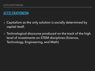 ACCELERATIONISM
ACCELERATIONISM
▸ Capitalism as the only solution is socially determined by
capital itself.
▸ Technological discourse produced on the track of the high
level of investments on STEM disciplines (Science,
Technology, Engineering, and Math)
 