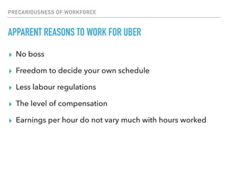 PRECARIOUSNESS OF WORKFORCE
APPARENT REASONS TO WORK FOR UBER
▸ No boss
▸ Freedom to decide your own schedule
▸ Less labour regulations
▸ The level of compensation
▸ Earnings per hour do not vary much with hours worked
 