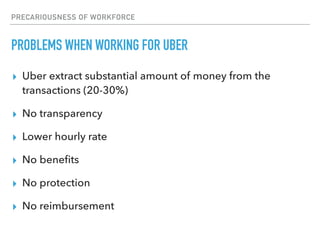 PRECARIOUSNESS OF WORKFORCE
PROBLEMS WHEN WORKING FOR UBER
▸ Uber extract substantial amount of money from the
transactions (20-30%)
▸ No transparency
▸ Lower hourly rate
▸ No beneﬁts
▸ No protection
▸ No reimbursement
 