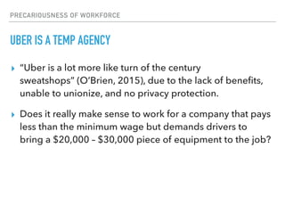 PRECARIOUSNESS OF WORKFORCE
UBER IS A TEMP AGENCY
▸ “Uber is a lot more like turn of the century
sweatshops” (O’Brien, 2015), due to the lack of beneﬁts,
unable to unionize, and no privacy protection.
▸ Does it really make sense to work for a company that pays
less than the minimum wage but demands drivers to
bring a $20,000 – $30,000 piece of equipment to the job?
 