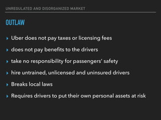 UNREGULATED AND DISORGANIZED MARKET
OUTLAW
▸ Uber does not pay taxes or licensing fees
▸ does not pay beneﬁts to the drivers
▸ take no responsibility for passengers’ safety
▸ hire untrained, unlicensed and uninsured drivers
▸ Breaks local laws
▸ Requires drivers to put their own personal assets at risk
 
