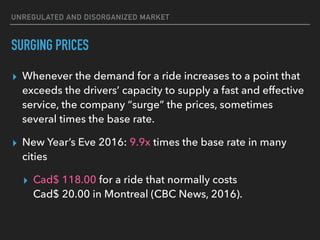 UNREGULATED AND DISORGANIZED MARKET
SURGING PRICES
▸ Whenever the demand for a ride increases to a point that
exceeds the drivers’ capacity to supply a fast and effective
service, the company “surge” the prices, sometimes
several times the base rate.
▸ New Year’s Eve 2016: 9.9x times the base rate in many
cities
▸ Cad$ 118.00 for a ride that normally costs  
Cad$ 20.00 in Montreal (CBC News, 2016).
 