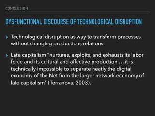 CONCLUSION
DYSFUNCTIONAL DISCOURSE OF TECHNOLOGICAL DISRUPTION
▸ Technological disruption as way to transform processes
without changing productions relations.
▸ Late capitalism “nurtures, exploits, and exhausts its labor
force and its cultural and affective production … it is
technically impossible to separate neatly the digital
economy of the Net from the larger network economy of
late capitalism” (Terranova, 2003).
 