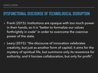 CONCLUSION
DYSFUNCTIONAL DISCOURSE OF TECHNOLOGICAL DISRUPTION
▸ Frank (2015): Institutions are opaque with too much power
in their hands, so it is “better to formalize our values
forthrightly in code” in order to overcome the coercive
power of the state.
▸ Leary (2015): “the discourse of innovation celebrates
creativity, but just as another form of capital; it aims for the
mystery of spiritual life, but summons only its reverence for
authority; and it lionizes collaboration, but only for proﬁt”.
 
