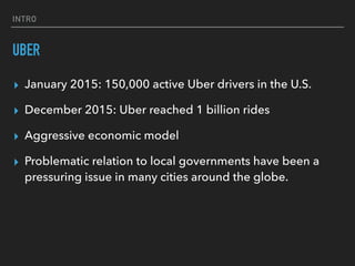 INTRO
UBER
▸ January 2015: 150,000 active Uber drivers in the U.S.
▸ December 2015: Uber reached 1 billion rides
▸ Aggressive economic model
▸ Problematic relation to local governments have been a
pressuring issue in many cities around the globe.
 