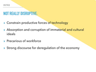 INTRO
NOT REALLY DISRUPTIVE.
▸ Constrain productive forces of technology
▸ Absorption and corruption of immaterial and cultural
ideals
▸ Precarious of workforce
▸ Strong discourse for deregulation of the economy
 