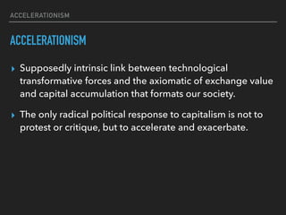 ACCELERATIONISM
ACCELERATIONISM
▸ Supposedly intrinsic link between technological
transformative forces and the axiomatic of exchange value
and capital accumulation that formats our society.
▸ The only radical political response to capitalism is not to
protest or critique, but to accelerate and exacerbate.
 