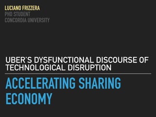 ACCELERATING SHARING
ECONOMY
UBER’S DYSFUNCTIONAL DISCOURSE OF
TECHNOLOGICAL DISRUPTION
LUCIANO FRIZZERA
PHD STUDENT
CONCORDIA UNIVERSITY
 
