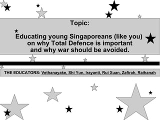 Topic: Educating young Singaporeans (like you)  on why Total Defence is important and why war should be avoided. THE EDUCATORS:  Vethanayake, Shi Yun, Irayanti, Rui Xuan, Zafirah, Raihanah 