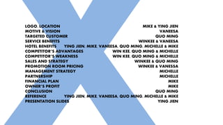 LOGO, LOCATION
MOTIVE & VISION
TARGETED CUSTOMER
SERVICE BENEFITS
HOTEL BENEFITS
COMPETITOR’S ADVANTAGES
COMPETITOR’S WEAKNESS
SALES AND STRATEGY
PROMOTION ROOM PRICING
MANAGEMENT STRATEGY
PARTNERSHIP
FINANCIAL PLAN
OWNER’S PROFIT
CONCLUSION
REFERENCE
PRESENTATION SLIDES
MIKE & YING JIEN
VANEESA
QUO MING
WINKEE & VANEESA
YING JIEN, MIKE, VANEESA, QUO MING, MICHELLE & MIKE
WIN KEE, QUO MING & MICHELLE
WIN KEE, QUO MING & MICHELLE
WINKEE & QUO MING
WINKEE & VANESSA
MICHELLE
MICHELLE
MIKE
MIKE
QUO MING
YING JIEN, MIKE, VANEESA, QUO MING, MICHELLE & MIKE
YING JIEN
 