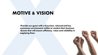 MOTIVE & VISION
-Provide our guest with a luxurious, relaxed and less
uncommon environment within to conduct their business.
-Guests that will ensure efficiency, value and reliability in
supplying them.
 