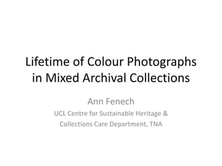 Lifetime of Colour Photographs in Mixed Archival Collections Ann Fenech UCL Centre for Sustainable Heritage &  Collections Care Department, TNA 