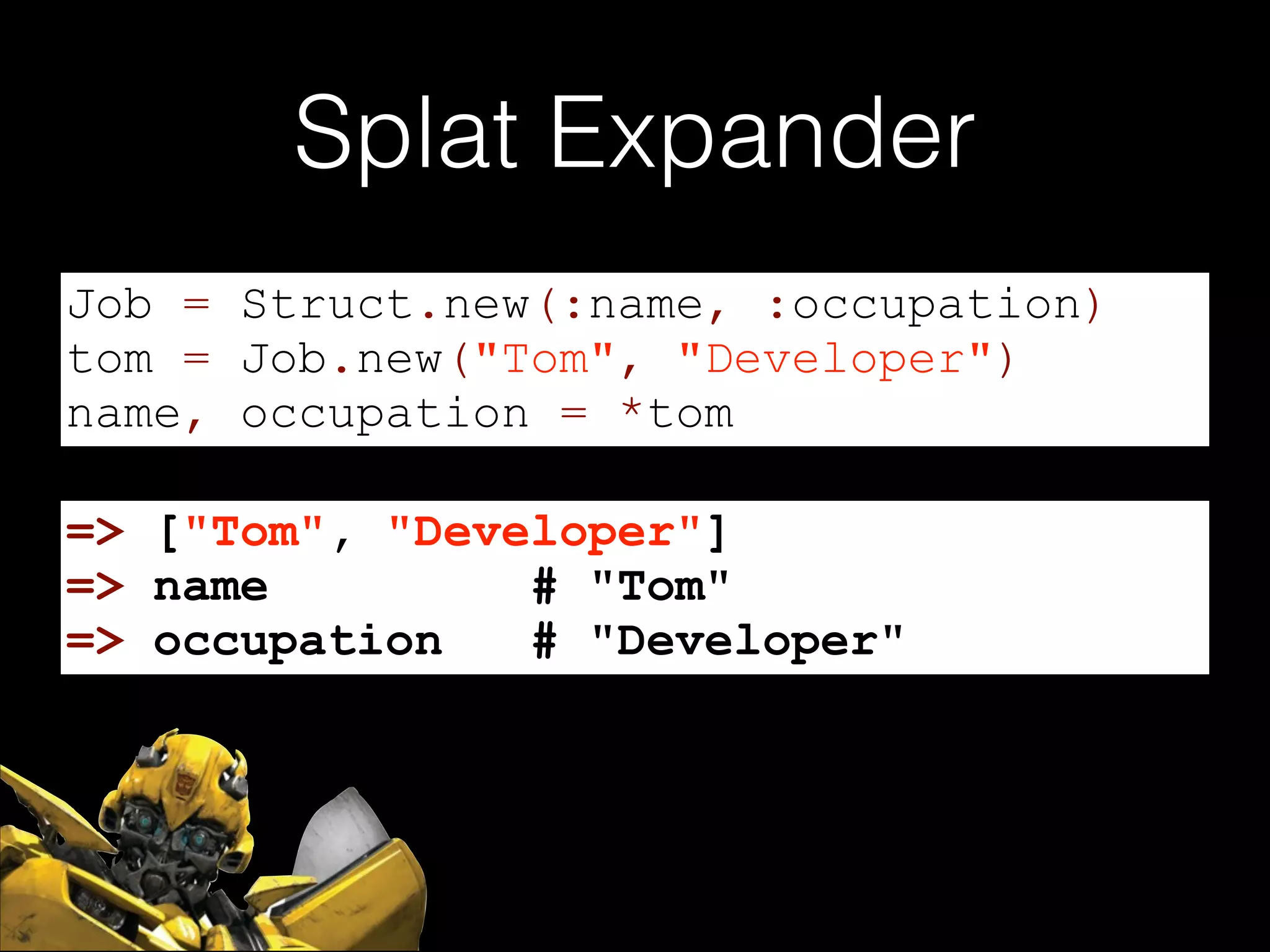 Splat Expander
Job = Struct.new(:name, :occupation)
tom = Job.new("Tom", "Developer")
name, occupation = *tom
=> ["Tom", "Developer"]
=> name
# "Tom"
=> occupation
# "Developer"

 