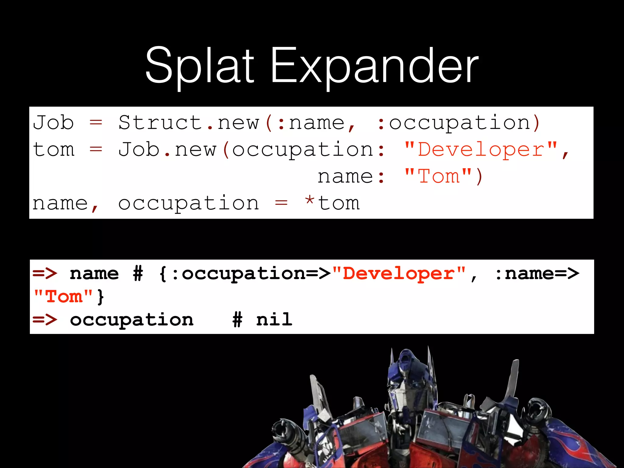 Splat Expander
Job = Struct.new(:name, :occupation)
tom = Job.new(occupation: "Developer",
name: "Tom")
name, occupation = *tom
=> name # {:occupation=>"Developer", :name=>
"Tom"}
=> occupation
# nil

 