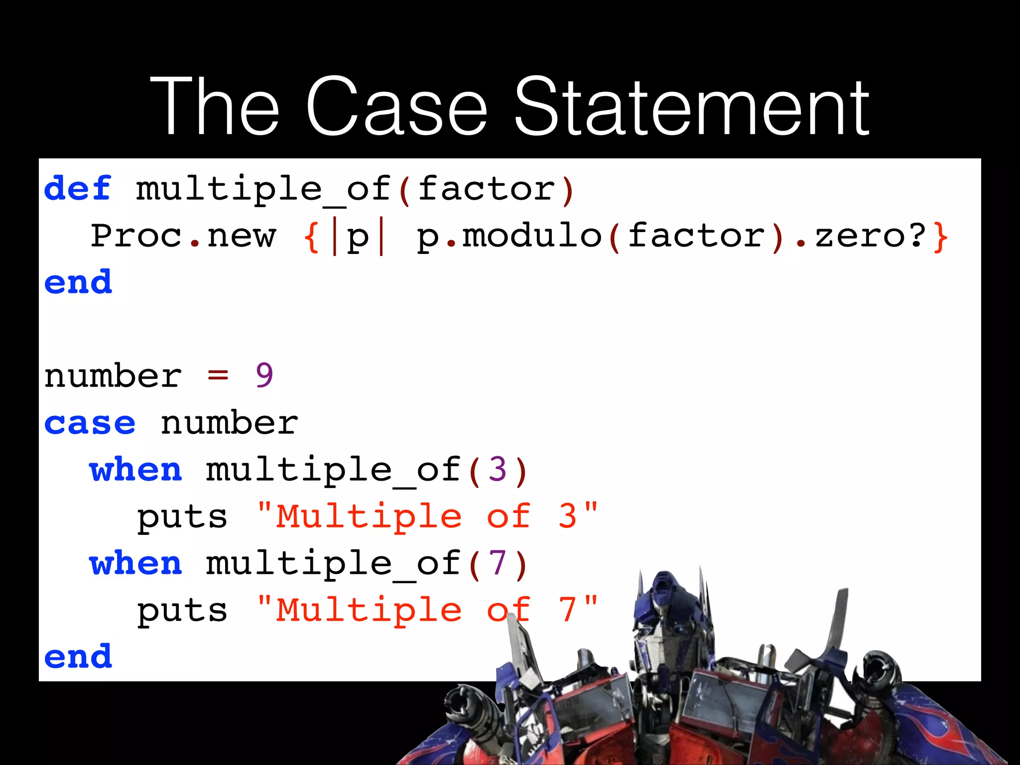 The Case Statement
def multiple_of(factor)!
Proc.new {|p| p.modulo(factor).zero?}!
end!
!

number = 9!
case number!
when multiple_of(3)!
puts "Multiple of 3"!
when multiple_of(7)!
puts "Multiple of 7"!
end

 