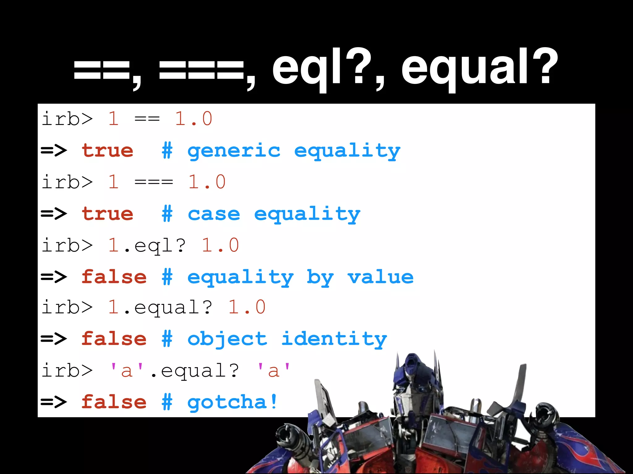 ==, ===, eql?, equal?
irb> 1 == 1.0
=> true # generic equality
irb> 1 === 1.0
=> true # case equality
irb> 1.eql? 1.0
=> false # equality by value
irb> 1.equal? 1.0
=> false # object identity
irb> 'a'.equal? 'a'
=> false # gotcha!

 
