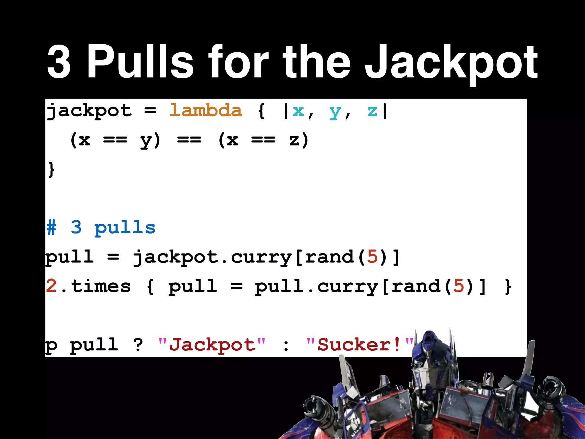 3 Pulls for the Jackpot
jackpot = lambda { |x, y, z|
(x == y) == (x == z)
}
!

# 3 pulls
pull = jackpot.curry[rand(5)]
2.times { pull = pull.curry[rand(5)] }
!

p pull ? "Jackpot" : "Sucker!"

 