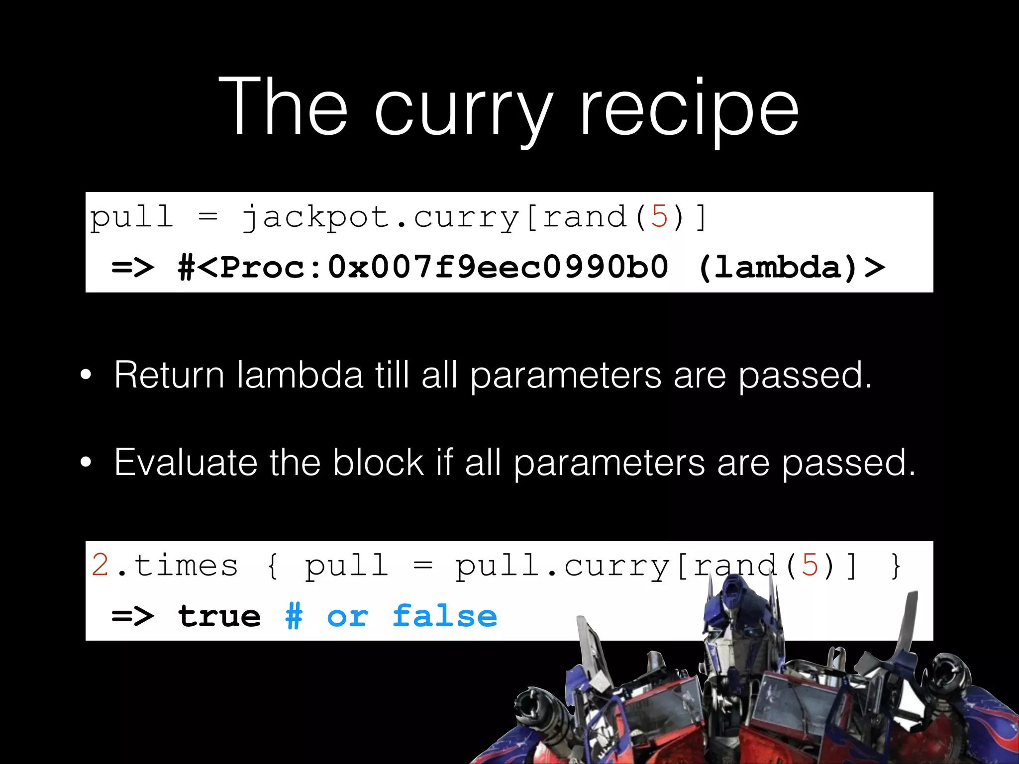 The curry recipe
pull = jackpot.curry[rand(5)]
=> #<Proc:0x007f9eec0990b0 (lambda)>
•

Return lambda till all parameters are passed.

•

Evaluate the block if all parameters are passed.

2.times { pull = pull.curry[rand(5)] }
=> true # or false

 
