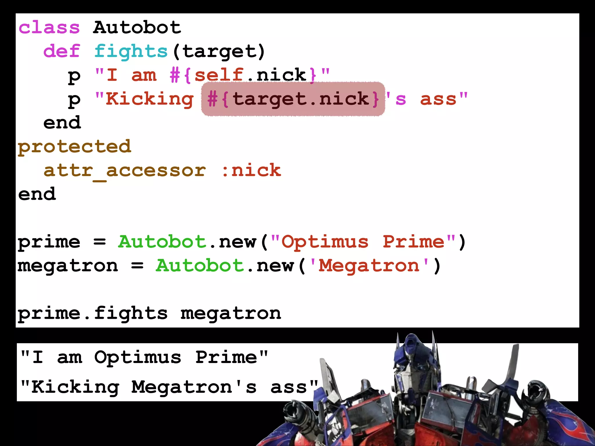 class Autobot
def fights(target)
p "I am #{self.nick}"
p "Kicking #{target.nick}'s ass"
end
protected
attr_accessor :nick
end
!

prime = Autobot.new("Optimus Prime")
megatron = Autobot.new('Megatron')
!

prime.fights megatron
"I am Optimus Prime"
"Kicking Megatron's ass"

 