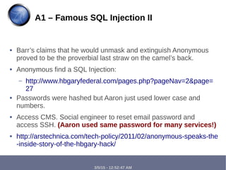 3/5/15 - 12:52:47 AM
● Barr’s claims that he would unmask and extinguish Anonymous
proved to be the proverbial last straw on the camel’s back.
● Anonymous find a SQL Injection:
– http://www.hbgaryfederal.com/pages.php?pageNav=2&page=
27
● Passwords were hashed but Aaron just used lower case and
numbers.
● Access CMS. Social engineer to reset email password and
access SSH. (Aaron used same password for many services!)
● http://arstechnica.com/tech-policy/2011/02/anonymous-speaks-the
-inside-story-of-the-hbgary-hack/
A1 – Famous SQL Injection II
 