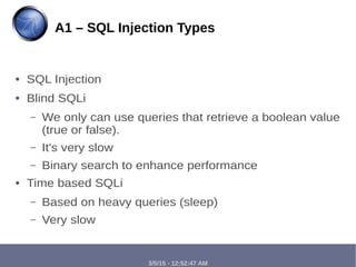 3/5/15 - 12:52:47 AM
● SQL Injection
● Blind SQLi
– We only can use queries that retrieve a boolean value
(true or false).
– It's very slow
– Binary search to enhance performance
● Time based SQLi
– Based on heavy queries (sleep)
– Very slow
A1 – SQL Injection Types
 