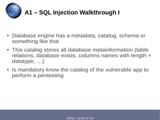 3/5/15 - 12:52:47 AM
● Database engine has a metadata, catalog, schema or
something like that
● This catalog stores all database metainformation (table
relations, database exists, columns names with length +
datatype, …)
● Is mandatory know the catalog of the vulnerable app to
perform a pentesting
A1 – SQL Injection Walkthrough I
 