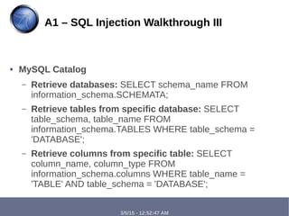 3/5/15 - 12:52:47 AM
● MySQL Catalog
– Retrieve databases: SELECT schema_name FROM
information_schema.SCHEMATA;
– Retrieve tables from specific database: SELECT
table_schema, table_name FROM
information_schema.TABLES WHERE table_schema =
'DATABASE';
– Retrieve columns from specific table: SELECT
column_name, column_type FROM
information_schema.columns WHERE table_name =
'TABLE' AND table_schema = 'DATABASE';
A1 – SQL Injection Walkthrough III
 