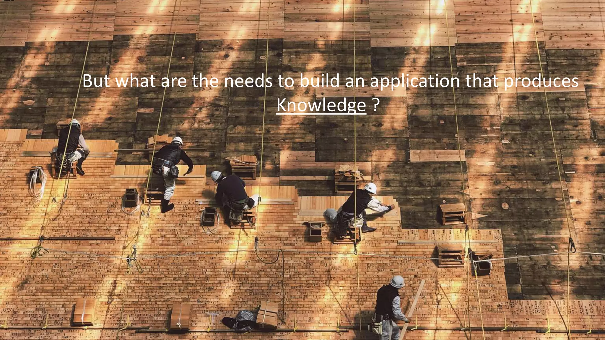 But what are the needs to build an application that produces
Knowledge ?
 